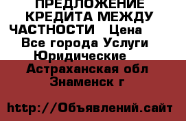 ПРЕДЛОЖЕНИЕ КРЕДИТА МЕЖДУ ЧАСТНОСТИ › Цена ­ 0 - Все города Услуги » Юридические   . Астраханская обл.,Знаменск г.